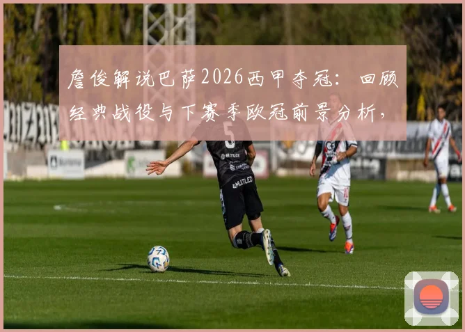 詹俊解说巴萨2026西甲夺冠:回顾经典战役与下赛季欧冠前景分析,附詹俊祝贺视频集锦