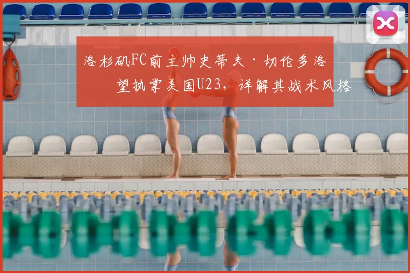 洛杉矶FC前主帅史蒂夫·切伦多洛有望执掌美国U23，详解其战术风格与美国男足2026奥运备战规划