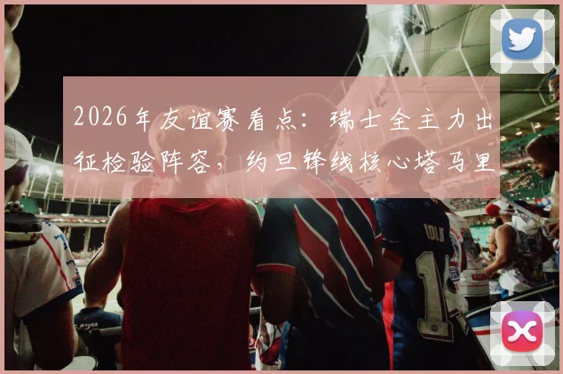 2026年友谊赛看点：瑞士全主力出征检验阵容，约旦锋线核心塔马里能否破局？