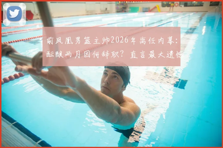 前凤凰男篮主帅2026年离任内幕：酝酿两月因何辞职？直言最大遗憾未夺冠