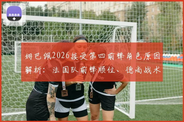 姆巴佩2026接受第四前锋角色原因解析：法国队前锋顺位、德尚战术安排与未来展望