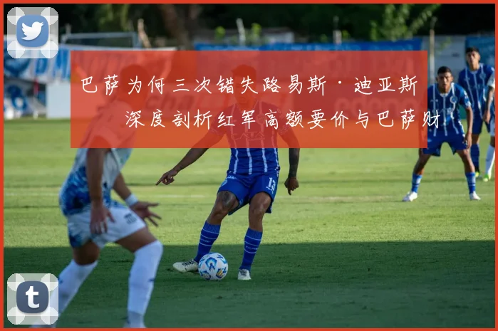 巴萨为何三次错失路易斯·迪亚斯？深度剖析红军高额要价与巴萨财政困境