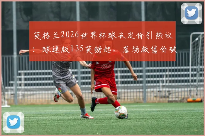 英格兰2026世界杯球衣定价引热议：球迷版135英镑起，落场版售价破万镑，购买指南与渠道解析