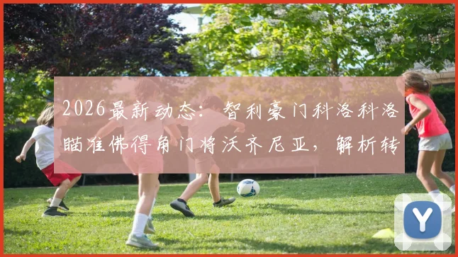 2026最新动态：智利豪门科洛科洛瞄准佛得角门将沃齐尼亚，解析转会前景与球员市场价值