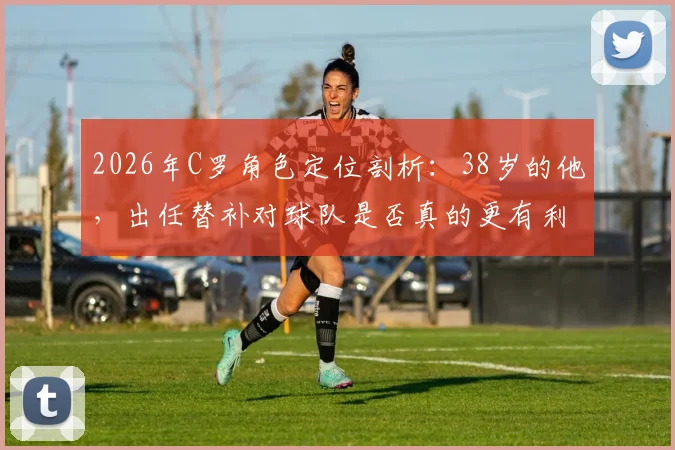 2026年C罗角色定位剖析：38岁的他，出任替补对球队是否真的更有利？