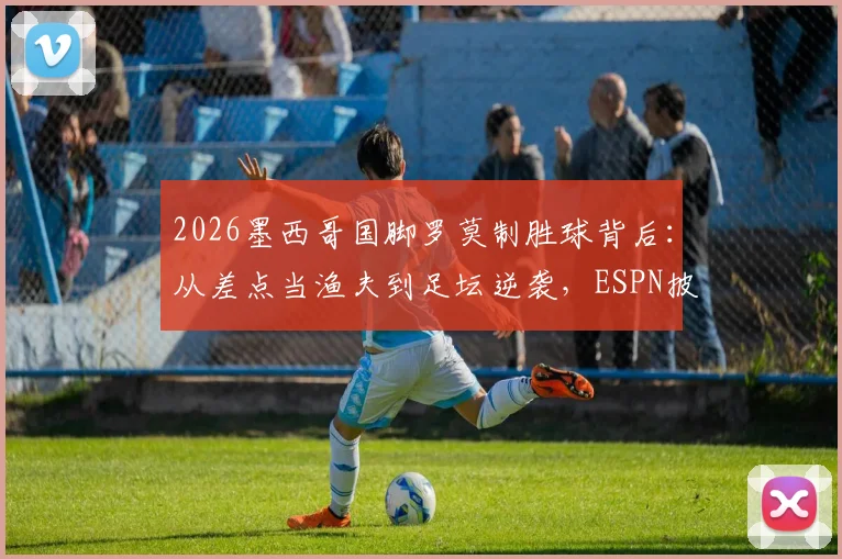 2026墨西哥国脚罗莫制胜球背后：从差点当渔夫到足坛逆袭，ESPN披露其真实人生轨迹