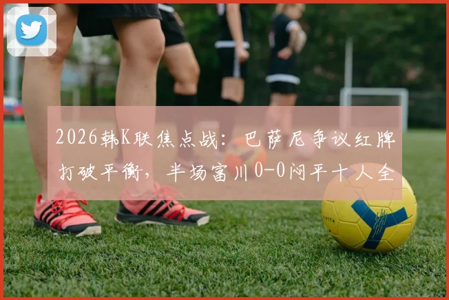 2026韩K联焦点战:巴萨尼争议红牌打破平衡,半场富川0-0闷平十人全北