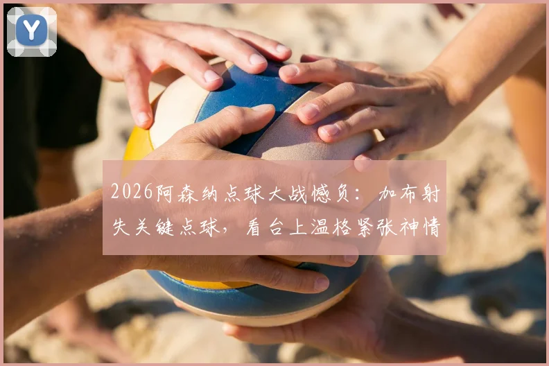 2026阿森纳点球大战憾负：加布射失关键点球，看台上温格紧张神情成焦点
