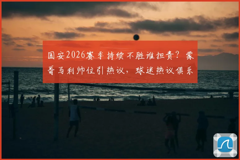 国安2026赛季持续不胜谁担责？蒙哥马利帅位引热议，球迷热议俱乐部调整方向