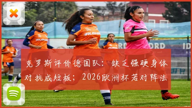 克罗斯评价德国队：缺乏强硬身体对抗成短板；2026欧洲杯若对阵法国能否取胜？