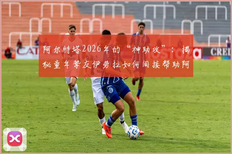 阿尔特塔2026年的“神助攻”：揭秘童年挚友伊劳拉如何间接帮助阿森纳争冠，两人35年友谊与执教博弈全解析