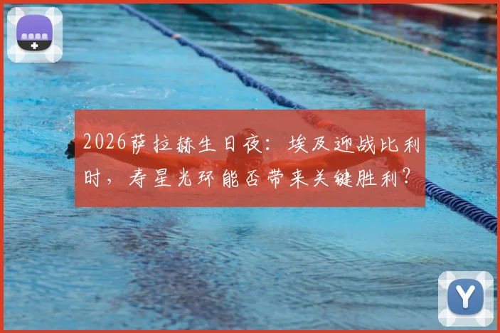 2026萨拉赫生日夜:埃及迎战比利时,寿星光环能否带来关键胜利?