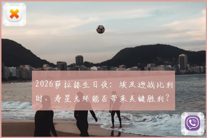 2026萨拉赫生日夜：埃及迎战比利时，寿星光环能否带来关键胜利？