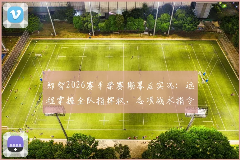 郑智2026赛季禁赛期幕后实况:远程掌握全队指挥权,各项战术指令仍由他亲自发出