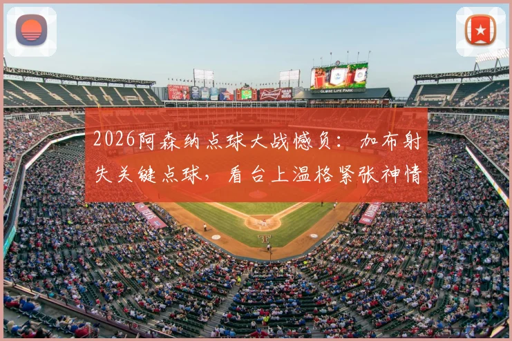 2026阿森纳点球大战憾负：加布射失关键点球，看台上温格紧张神情成焦点