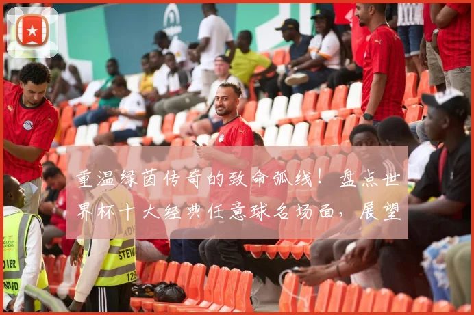 重温绿茵传奇的致命弧线！盘点世界杯十大经典任意球名场面，展望2026新星谁将续写传奇