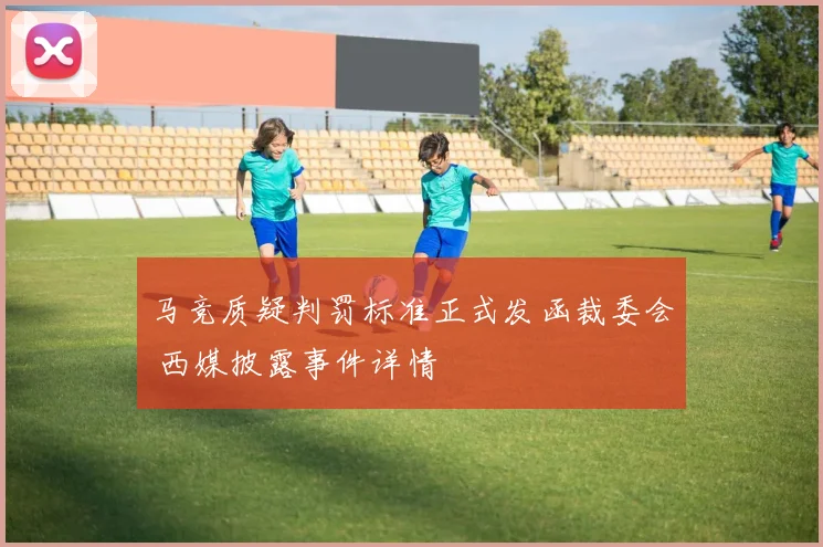 马竞质疑判罚标准正式发函裁委会 西媒披露事件详情