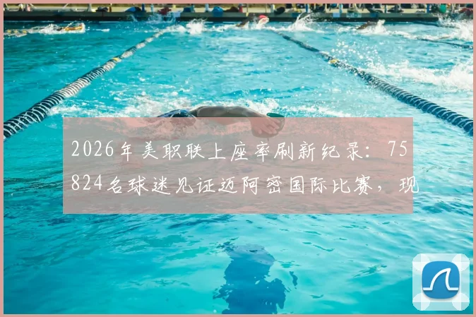 2026年美职联上座率刷新纪录：75824名球迷见证迈阿密国际比赛，现场人数创联赛历史第二高