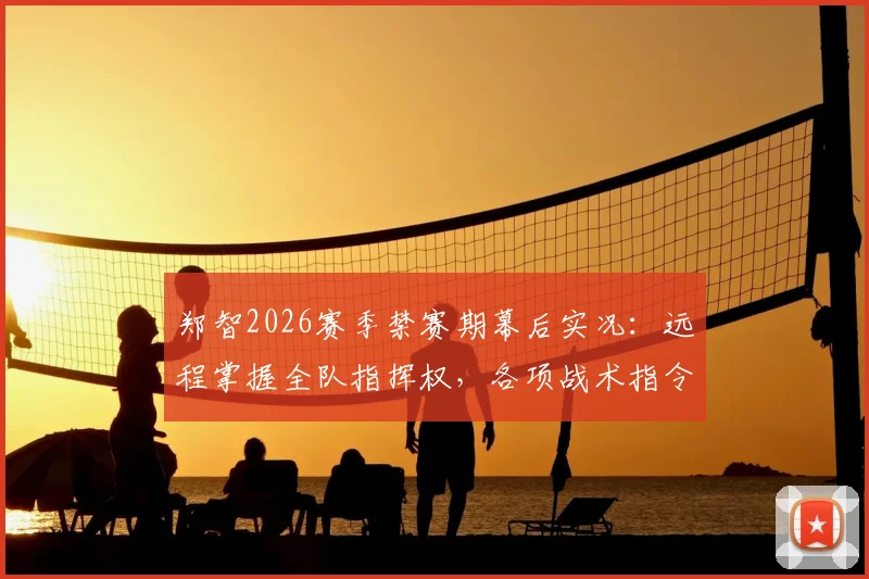 郑智2026赛季禁赛期幕后实况:远程掌握全队指挥权,各项战术指令仍由他亲自发出