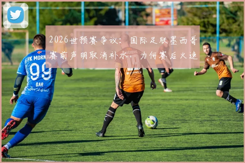 2026世预赛争议:国际足联墨西哥赛前声明取消补水,为何赛后火速删除?规则解析
