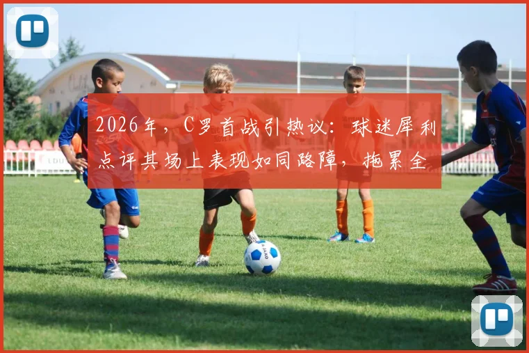 2026年，C罗首战引热议：球迷犀利点评其场上表现如同路障，拖累全队导致10打11局面