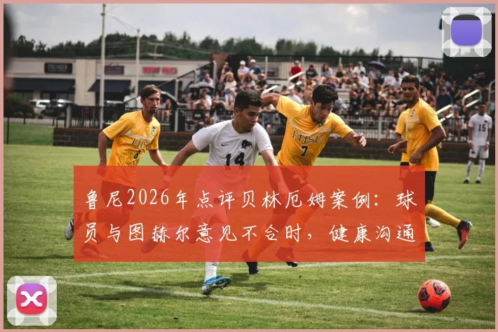 鲁尼2026年点评贝林厄姆案例:球员与图赫尔意见不合时,健康沟通远比盲目服从重要,球队管理之道深度探讨