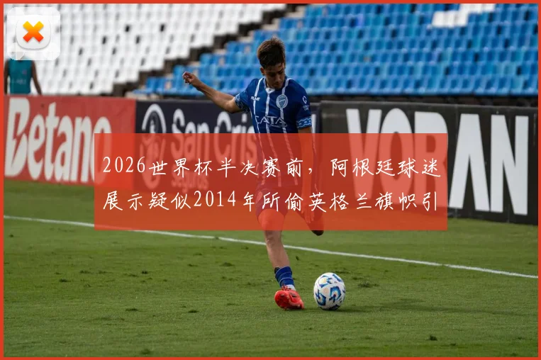 2026世界杯半决赛前，阿根廷球迷展示疑似2014年所偷英格兰旗帜引争议，太阳报深度报道球迷恩怨史