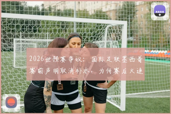 2026世预赛争议:国际足联墨西哥赛前声明取消补水,为何赛后火速删除?规则解析