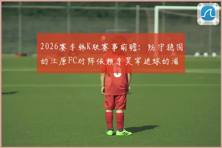 2026赛季韩K联赛事前瞻：防守稳固的江原FC对阵依赖李昊宰进球的浦项铁人，胜负关键点分析