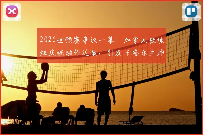2026世预赛争议一幕：加拿大教练组庆祝动作过激，引发卡塔尔主帅强烈不满致大规模冲突，国际足联将如何裁决？