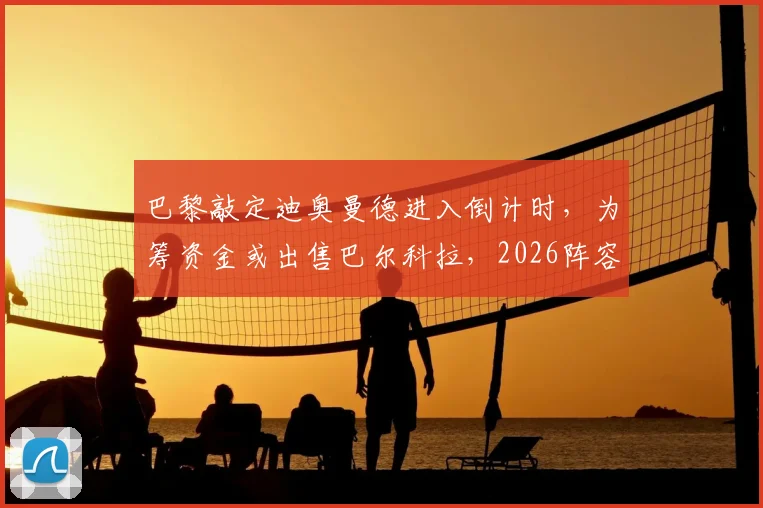 巴黎敲定迪奥曼德进入倒计时，为筹资金或出售巴尔科拉，2026阵容洗牌在即
