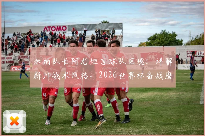加纳队长阿尤坦言球队困境：详解新帅战术风格，2026世界杯备战磨合期需多久？