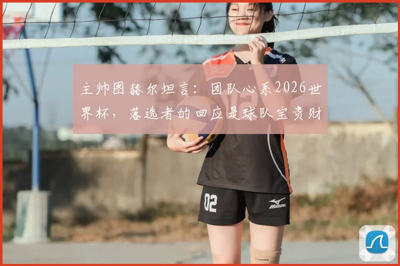 主帅图赫尔坦言：团队心系2026世界杯，落选者的回应是球队宝贵财富，对德国队有何影响？