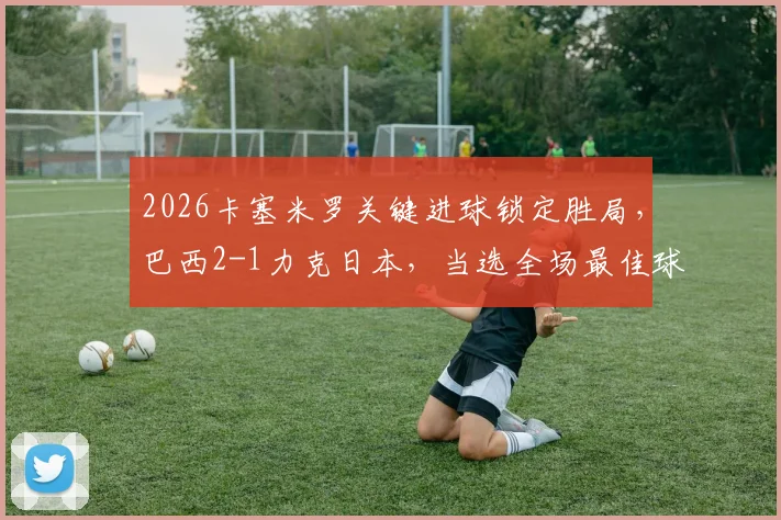 2026卡塞米罗关键进球锁定胜局，巴西2-1力克日本，当选全场最佳球员解析