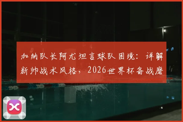 加纳队长阿尤坦言球队困境：详解新帅战术风格，2026世界杯备战磨合期需多久？