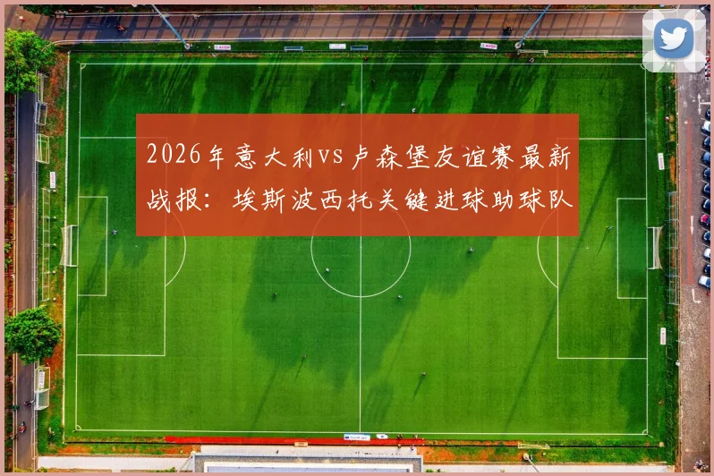 2026年意大利vs卢森堡友谊赛最新战报：埃斯波西托关键进球助球队1-0取胜，全场数据与战术分析一览