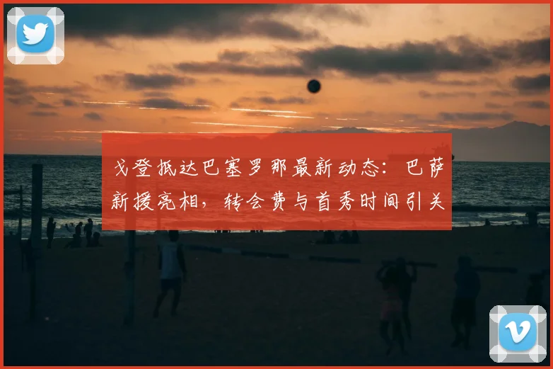 戈登抵达巴塞罗那最新动态：巴萨新援亮相，转会费与首秀时间引关注