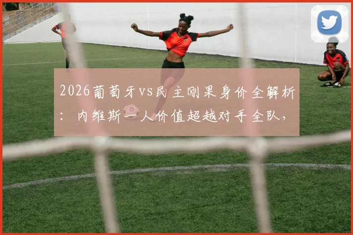 2026葡萄牙vs民主刚果身价全解析:内维斯一人价值超越对手全队,C罗领衔豪华阵容