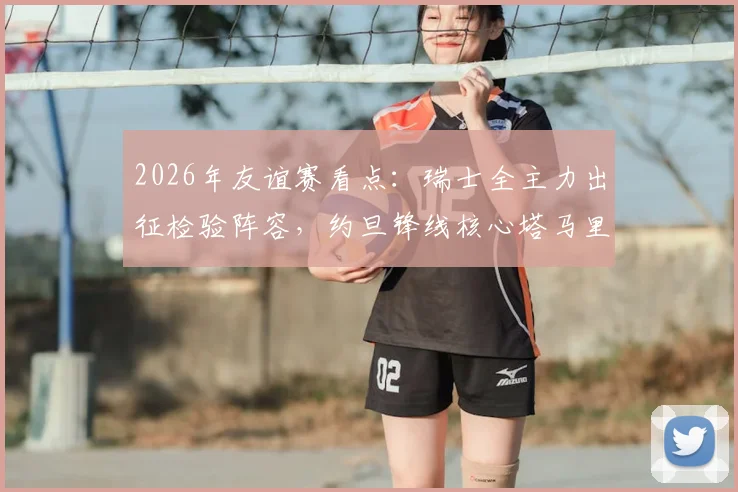 2026年友谊赛看点：瑞士全主力出征检验阵容，约旦锋线核心塔马里能否破局？