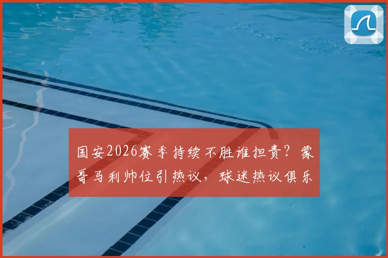 国安2026赛季持续不胜谁担责?蒙哥马利帅位引热议,球迷热议俱乐部调整方向
