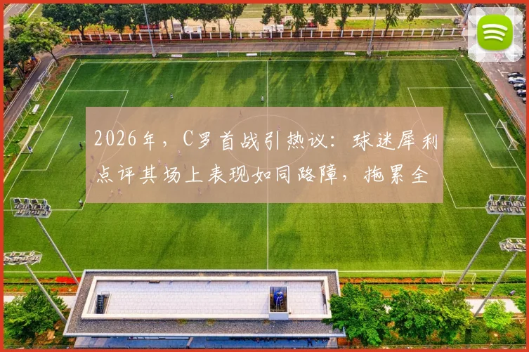2026年，C罗首战引热议：球迷犀利点评其场上表现如同路障，拖累全队导致10打11局面