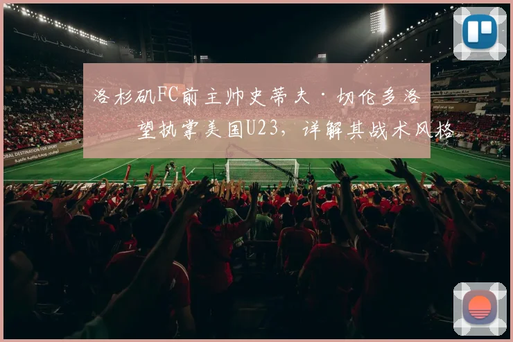 洛杉矶FC前主帅史蒂夫·切伦多洛有望执掌美国U23,详解其战术风格与美国男足2026奥运备战规划